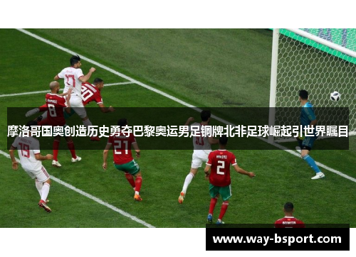 摩洛哥国奥创造历史勇夺巴黎奥运男足铜牌北非足球崛起引世界瞩目