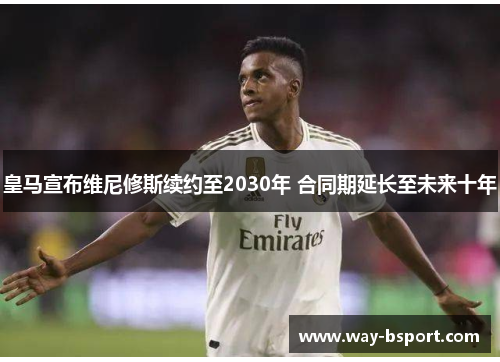 皇马宣布维尼修斯续约至2030年 合同期延长至未来十年 皇马宣布维尼修斯续约至2030年 合同期延长至未来十年