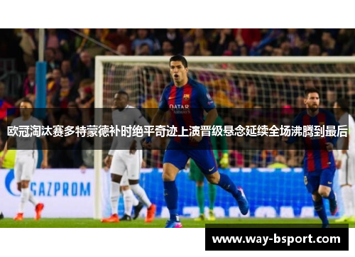 欧冠淘汰赛多特蒙德补时绝平奇迹上演晋级悬念延续全场沸腾到最后