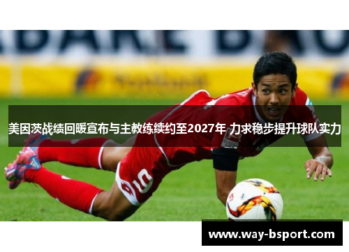 美因茨战绩回暖宣布与主教练续约至2027年 力求稳步提升球队实力