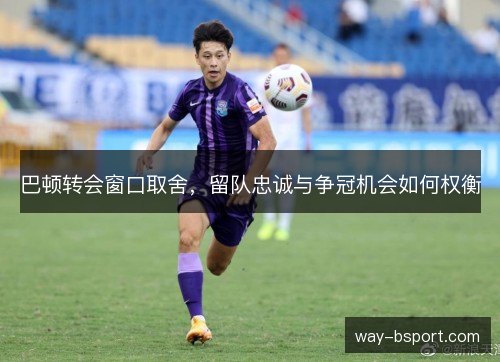 巴顿转会窗口取舍，留队忠诚与争冠机会如何权衡