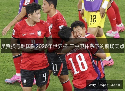 吴贤揆与韩国队2026年世界杯 三中卫体系下的前场支点 吴贤揆与韩国队2026年世界杯 三中卫体系下的前场支点